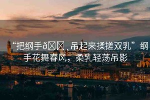 “把綱手??吊起來揉搓雙乳”綱手花舞春風(fēng)，柔乳輕蕩吊影