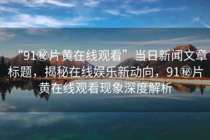 “91秘片黃在線觀看”當(dāng)日新聞文章標(biāo)題，揭秘在線娛樂(lè)新動(dòng)向，91秘片黃在線觀看現(xiàn)象深度解析