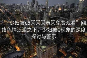 “少婦被c??黃?免費(fèi)觀看”網(wǎng)絡(luò)色情泛濫之下，少婦被C現(xiàn)象的深度探討與警示