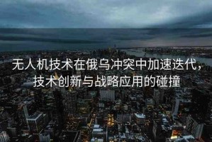 無人機技術(shù)在俄烏沖突中加速迭代，技術(shù)創(chuàng)新與戰(zhàn)略應(yīng)用的碰撞