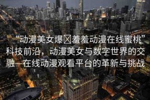 “動漫美女爆?羞羞動漫在線蜜桃”科技前沿，動漫美女與數(shù)字世界的交融—在線動漫觀看平臺的革新與挑戰(zhàn)