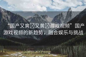 “國產(chǎn)又爽?又黃?游戲視頻”國產(chǎn)游戲視頻的新趨勢，融合娛樂與挑戰(zhàn)