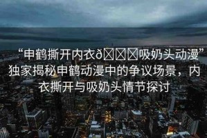 “申鶴撕開(kāi)內(nèi)衣??吸奶頭動(dòng)漫”獨(dú)家揭秘申鶴動(dòng)漫中的爭(zhēng)議場(chǎng)景，內(nèi)衣撕開(kāi)與吸奶頭情節(jié)探討