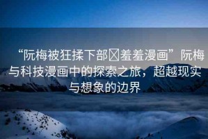 “阮梅被狂揉下部?羞羞漫畫”阮梅與科技漫畫中的探索之旅，超越現(xiàn)實與想象的邊界
