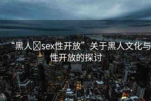 “黑人?sex性開放”關(guān)于黑人文化與性開放的探討