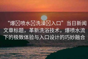 “爆?噴水?洗澡?入口”當(dāng)日新聞文章標(biāo)題，革新洗浴技術(shù)，爆噴水流下的極致體驗(yàn)與入口設(shè)計(jì)的巧妙融合