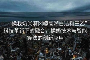 “揉我奶?啊?嗯高潮白潔和王乙”科技革新下的融合，揉奶技術(shù)與智能算法的創(chuàng)新應(yīng)用