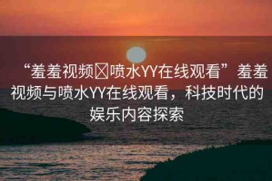 “羞羞視頻?噴水YY在線觀看”羞羞視頻與噴水YY在線觀看，科技時(shí)代的娛樂(lè)內(nèi)容探索