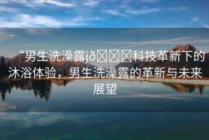 “男生洗澡露j??科技革新下的沐浴體驗(yàn)，男生洗澡露的革新與未來展望