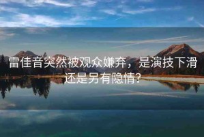 雷佳音突然被觀眾嫌棄，是演技下滑還是另有隱情？