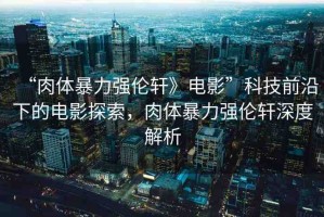 “肉體暴力強倫軒》電影”科技前沿下的電影探索，肉體暴力強倫軒深度解析