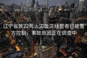 遼寧省致22死火災(zāi)飯店經(jīng)營(yíng)者已被警方控制，事故原因正在調(diào)查中