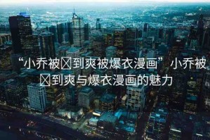“小喬被?到爽被爆衣漫畫(huà)”小喬被?到爽與爆衣漫畫(huà)的魅力
