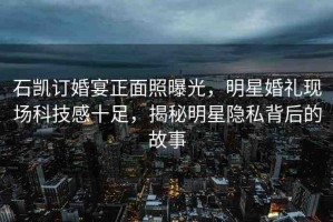 石凱訂婚宴正面照曝光，明星婚禮現(xiàn)場(chǎng)科技感十足，揭秘明星隱私背后的故事