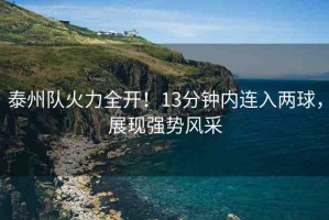 泰州隊火力全開！13分鐘內(nèi)連入兩球，展現(xiàn)強勢風(fēng)采