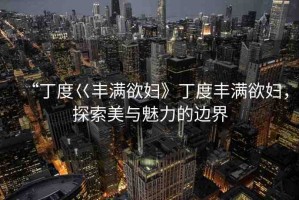 “丁度巜豐滿欲婦》丁度豐滿欲婦，探索美與魅力的邊界