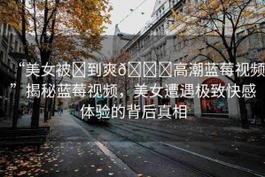 “美女被?到爽??高潮藍(lán)莓視頻”揭秘藍(lán)莓視頻，美女遭遇極致快感體驗(yàn)的背后真相