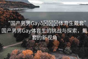 “國(guó)產(chǎn)男男Gay??體育生戴套”國(guó)產(chǎn)男男Gay體育生的挑戰(zhàn)與探索，戴套的新視角