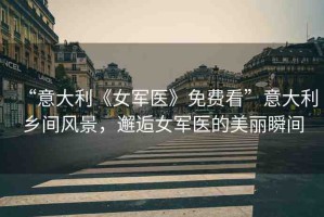 “意大利《女軍醫(yī)》免費(fèi)看”意大利鄉(xiāng)間風(fēng)景，邂逅女軍醫(yī)的美麗瞬間