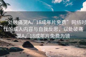 “處破痛哭A√18成年片免費”網(wǎng)絡時代的成人內(nèi)容與自我反思，以處破痛哭A√18成年片免費為鏡