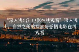 “深入淺出》電影在線觀看”深入淺出，自然之美的探索與感悟電影在線觀看