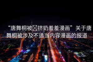 “唐舞桐被?擠奶羞羞漫畫”關(guān)于唐舞桐被涉及不適當(dāng)內(nèi)容漫畫的報道