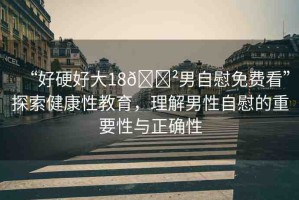 “好硬好大18??男自慰免費(fèi)看”探索健康性教育，理解男性自慰的重要性與正確性
