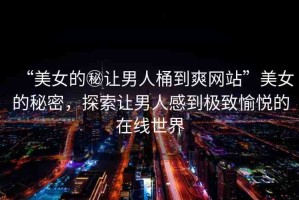 “美女的秘讓男人桶到爽網(wǎng)站”美女的秘密，探索讓男人感到極致愉悅的在線世界