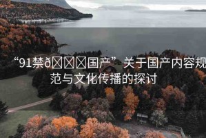 “91禁??國產(chǎn)”關于國產(chǎn)內(nèi)容規(guī)范與文化傳播的探討