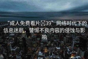 “成人免費看片?39”網(wǎng)絡(luò)時代下的信息迷航，警惕不良內(nèi)容的侵蝕與影響