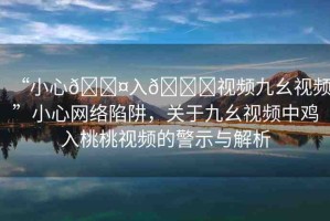 “小心??入??視頻九幺視頻”小心網(wǎng)絡(luò)陷阱，關(guān)于九幺視頻中雞入桃桃視頻的警示與解析