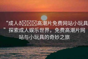 “成人??高潮片免費網(wǎng)站小玩具”探索成人娛樂世界，免費高潮片網(wǎng)站與小玩具的奇妙之旅