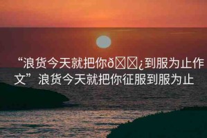 “浪貨今天就把你??到服為止作文”浪貨今天就把你征服到服為止