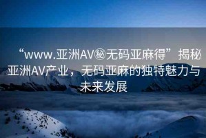“www.亞洲AV秘?zé)o碼亞麻得”揭秘亞洲AV產(chǎn)業(yè)，無(wú)碼亞麻的獨(dú)特魅力與未來(lái)發(fā)展