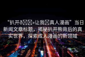“扒開??讓我?真人漫畫”當(dāng)日新聞文章標(biāo)題，揭秘扒開熊背后的真實(shí)世界，探索成人漫畫的新領(lǐng)域