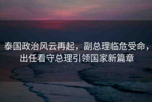 泰國政治風云再起，副總理臨危受命，出任看守總理引領國家新篇章