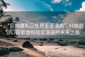 “巨胸爆乳?免費歪歪漫畫”科技前沿，探索虛擬現(xiàn)實漫畫的未來之路