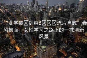 “女學(xué)被?到爽??流片自慰”春風(fēng)拂面，女性學(xué)習(xí)之路上的一抹清新風(fēng)景