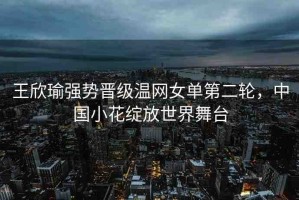 王欣瑜強勢晉級溫網(wǎng)女單第二輪，中國小花綻放世界舞臺