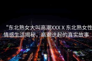 “東北熟女大叫高潮XXXⅩ東北熟女性情感生活揭秘，高潮迭起的真實故事