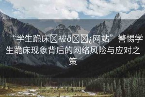 “學(xué)生跪床?被??網(wǎng)站”警惕學(xué)生跪床現(xiàn)象背后的網(wǎng)絡(luò)風(fēng)險(xiǎn)與應(yīng)對(duì)之策