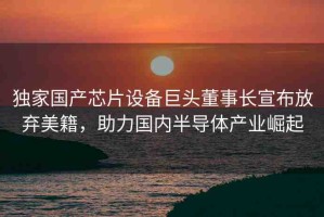 獨(dú)家國(guó)產(chǎn)芯片設(shè)備巨頭董事長(zhǎng)宣布放棄美籍，助力國(guó)內(nèi)半導(dǎo)體產(chǎn)業(yè)崛起