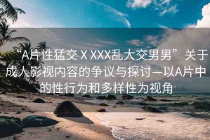 “A片性猛交ⅩXXX亂大交男男”關(guān)于成人影視內(nèi)容的爭(zhēng)議與探討—以A片中的性行為和多樣性為視角