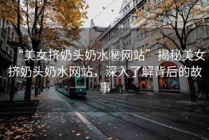 “美女?dāng)D奶頭奶水秘網(wǎng)站”揭秘美女?dāng)D奶頭奶水網(wǎng)站，深入了解背后的故事