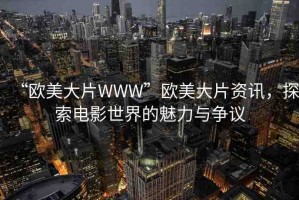 “歐美大片WWW”歐美大片資訊，探索電影世界的魅力與爭(zhēng)議