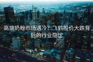 高端奶粉市場(chǎng)遇冷？飛鶴股價(jià)大跌背后的行業(yè)隱憂