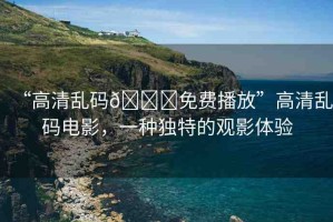 “高清亂碼??免費(fèi)播放”高清亂碼電影，一種獨(dú)特的觀影體驗(yàn)