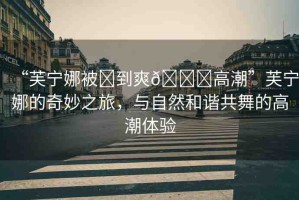 “芙寧娜被?到爽??高潮”芙寧娜的奇妙之旅，與自然和諧共舞的高潮體驗(yàn)