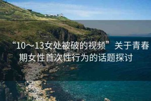 “10～13女處被破的視頻”關(guān)于青春期女性首次性行為的話(huà)題探討