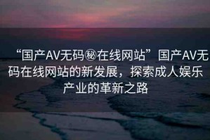 “國產(chǎn)AV無碼秘在線網(wǎng)站”國產(chǎn)AV無碼在線網(wǎng)站的新發(fā)展，探索成人娛樂產(chǎn)業(yè)的革新之路